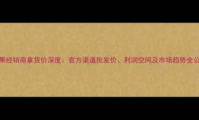 图片 苹果经销商拿货价深度：官方渠道批发价、利润空间及市场趋势全公开