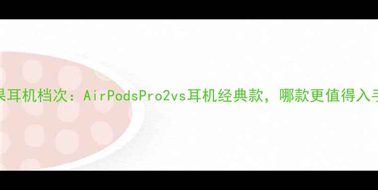 图片 苹果耳机档次：AirPodsPro2vs耳机经典款，哪款更值得入手？