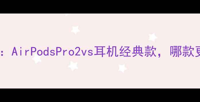 苹果耳机档次AirPodsPro2vs耳机经典款哪款更值得入手
