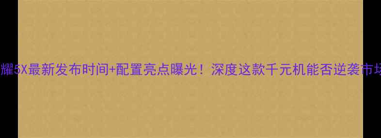 荣耀5X最新发布时间配置亮点曝光深度这款千元机能否逆袭市场