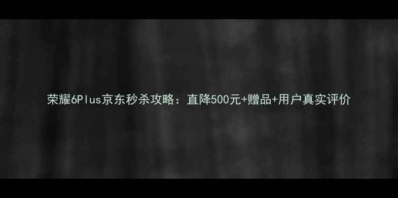 荣耀6Plus京东秒杀攻略直降500元赠品用户真实评价