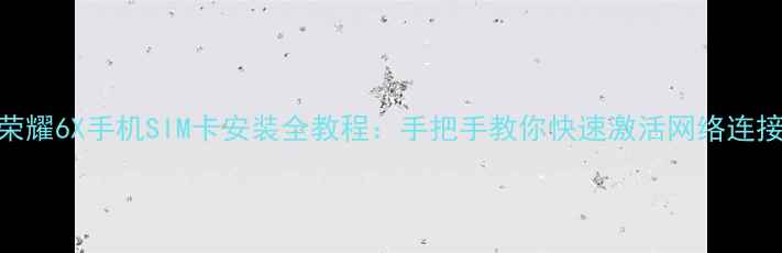 荣耀6X手机SIM卡安装全教程手把手教你快速激活网络连接