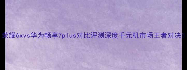 图片 荣耀6xvs华为畅享7plus对比评测深度千元机市场王者对决1