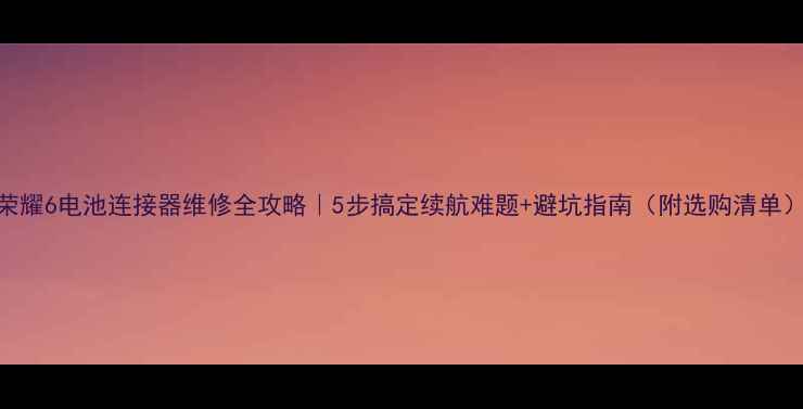 荣耀6电池连接器维修全攻略5步搞定续航难题避坑指南附选购清单