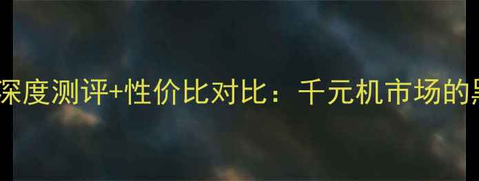 荣耀M321价格全深度测评性价比对比千元机市场的黑马如何破局