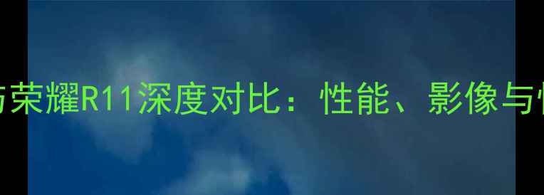 荣耀V9与荣耀R11深度对比性能影像与性价比全