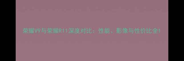 图片 荣耀V9与荣耀R11深度对比：性能、影像与性价比全1