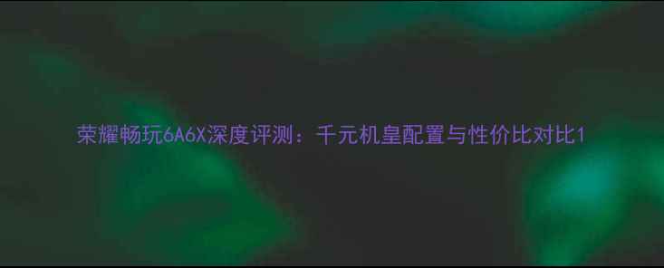 荣耀畅玩6A6X深度评测千元机皇配置与性价比对比
