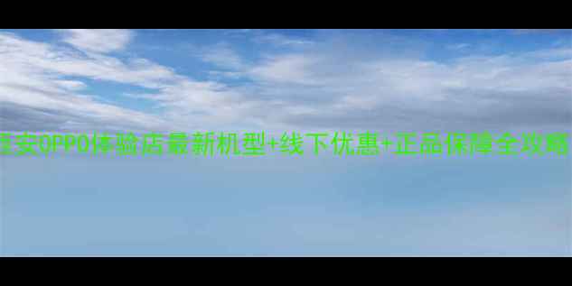 西安OPPO体验店最新机型线下优惠正品保障全攻略