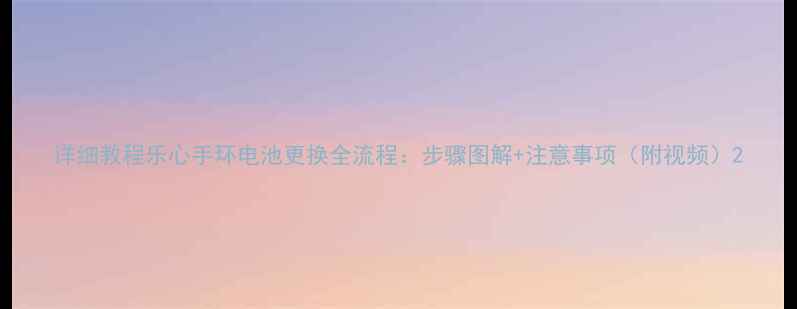 图片 详细教程乐心手环电池更换全流程：步骤图解+注意事项（附视频）2