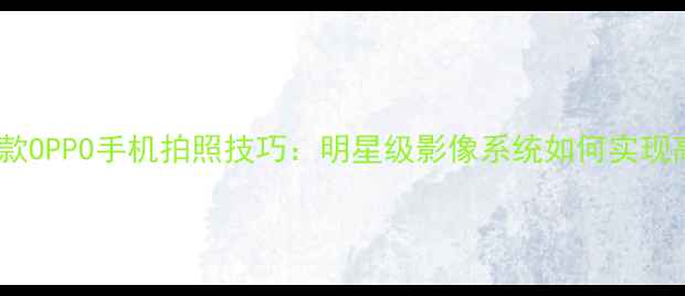 迪丽热巴同款OPPO手机拍照技巧明星级影像系统如何实现高级感大片