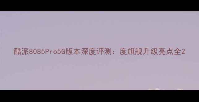 酷派8085Pro5G版本深度评测度旗舰升级亮点全