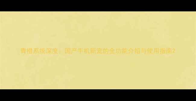 图片 青橙系统深度：国产手机新宠的全功能介绍与使用指南2