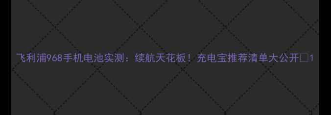 飞利浦968手机电池实测续航天花板充电宝推荐清单大公开