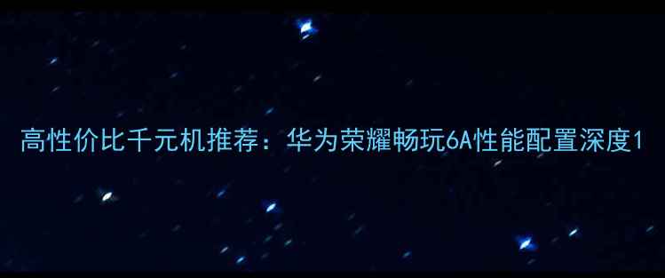 高性价比千元机推荐华为荣耀畅玩6A性能配置深度