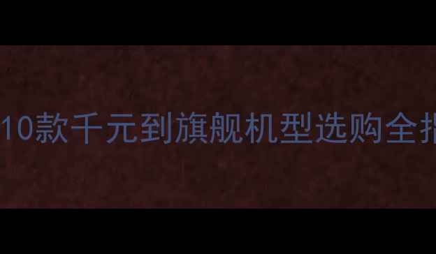 高性价比手机推荐10款千元到旗舰机型选购全指南附避坑攻略
