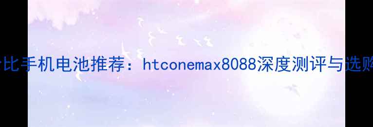 高性价比手机电池推荐htconemax8088深度测评与选购指南