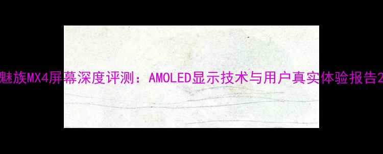 魅族MX4屏幕深度评测AMOLED显示技术与用户真实体验报告