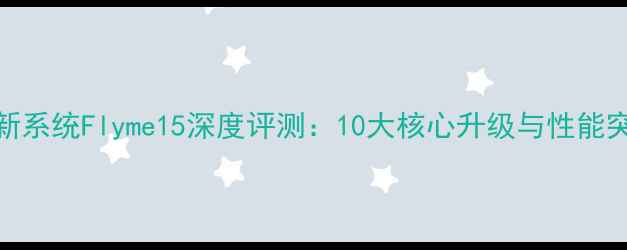 魅族新系统Flyme15深度评测10大核心升级与性能突破全