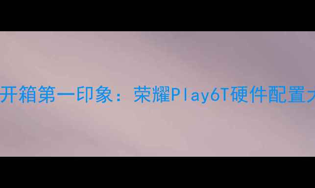 图片 🌟开箱第一印象：荣耀Play6T硬件配置大1