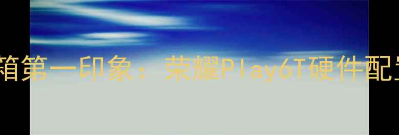 图片 🌟开箱第一印象：荣耀Play6T硬件配置大2