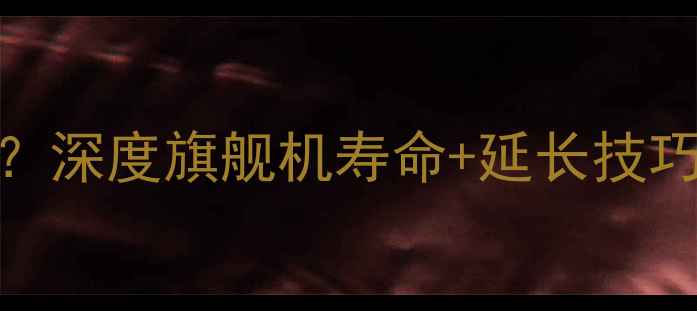 三星手机能用几年深度旗舰机寿命延长技巧附选购指南