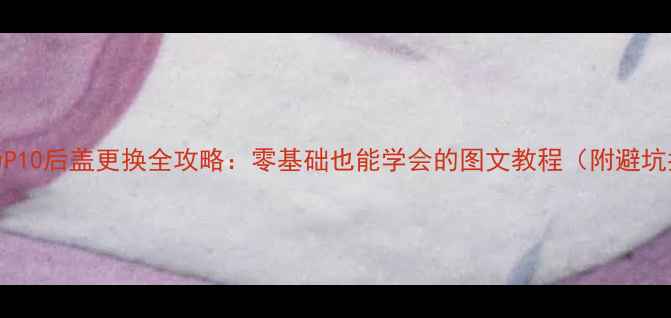 华为P10后盖更换全攻略零基础也能学会的图文教程附避坑指南