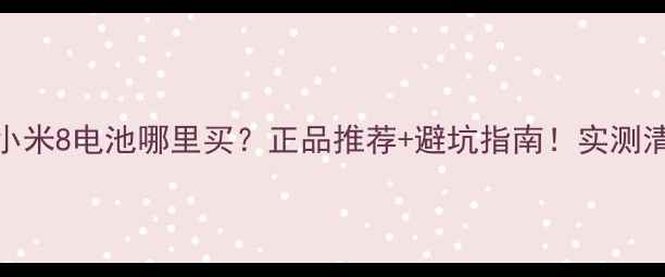 小米8电池哪里买正品推荐避坑指南实测清单