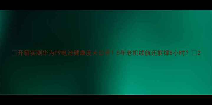开箱实测华为P9电池健康度大公开5年老机续航还能撑8小时