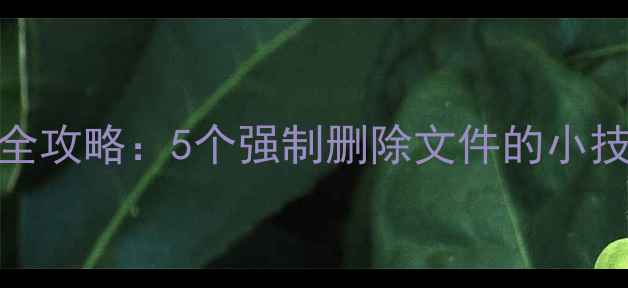 图片 💡手机文件清理全攻略：5个强制删除文件的小技巧，亲测有效！