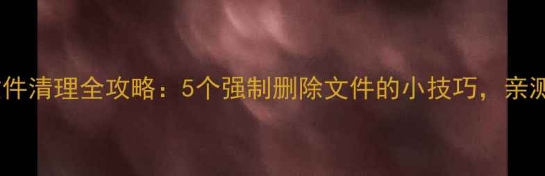 图片 💡手机文件清理全攻略：5个强制删除文件的小技巧，亲测有效！1