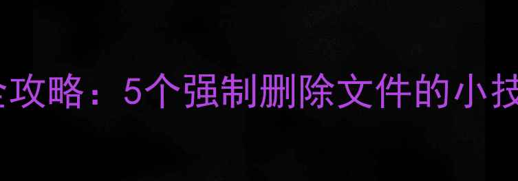 手机文件清理全攻略5个强制删除文件的小技巧亲测有效