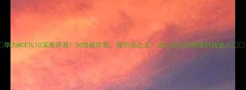华为NCETL10深度评测5G性能炸裂性价比之王这几点让你秒变科技达人