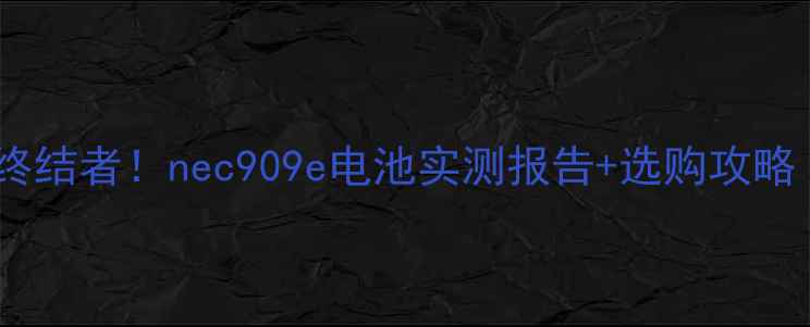手机续航焦虑终结者nec909e电池实测报告选购攻略附避坑指南