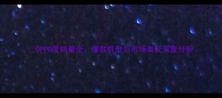 OPPO度销量全爆款机型与市场表现深度分析