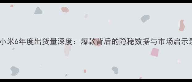 小米6年度出货量深度爆款背后的隐秘数据与市场启示录
