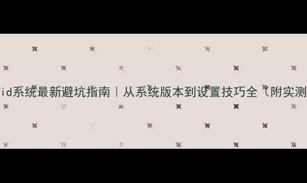 图片 📱Android系统最新避坑指南｜从系统版本到设置技巧全（附实测对比）1