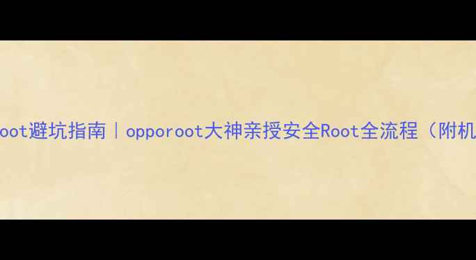 OPPO手机Root避坑指南opporoot大神亲授安全Root全流程附机型适配表