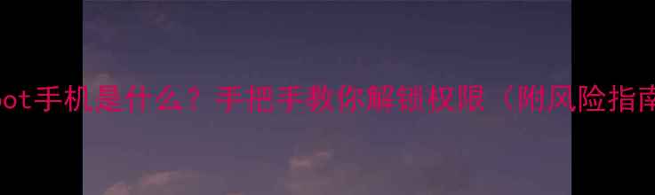 Root手机是什么手把手教你解锁权限附风险指南