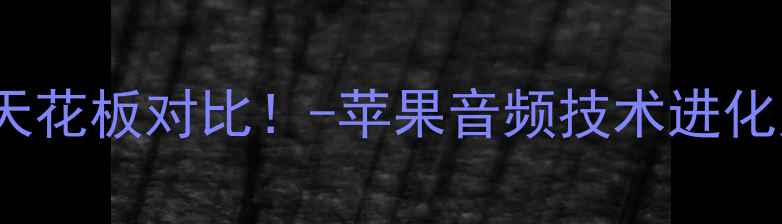 iPhone历代音质天花板对比-苹果音频技术进化史附选购指南