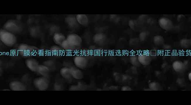 iPhone原厂膜必看指南防蓝光抗摔国行版选购全攻略附正品验货教程