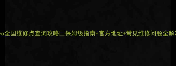 vivo全国维修点查询攻略保姆级指南官方地址常见维修问题全解决