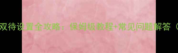 vivo手机双卡双待设置全攻略保姆级教程常见问题解答附视频演示