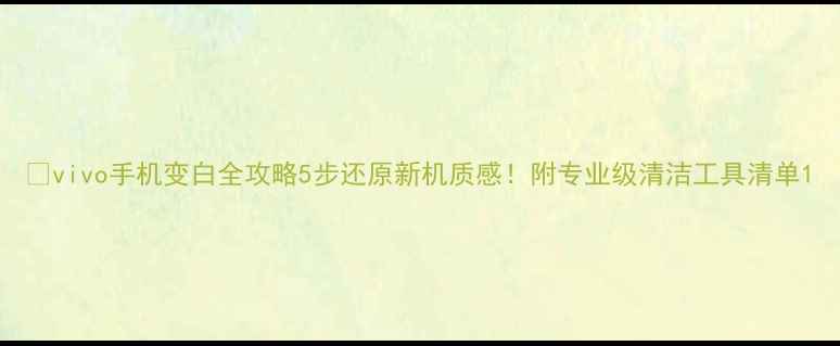 vivo手机变白全攻略5步还原新机质感附专业级清洁工具清单