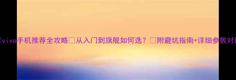 vivo手机推荐全攻略从入门到旗舰如何选附避坑指南详细参数对比