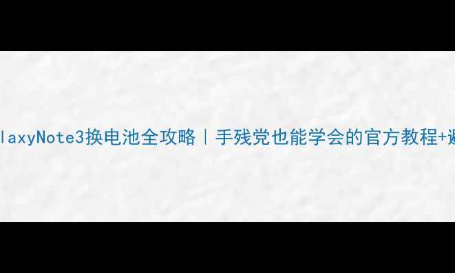 三星GalaxyNote3换电池全攻略手残党也能学会的官方教程避坑指南