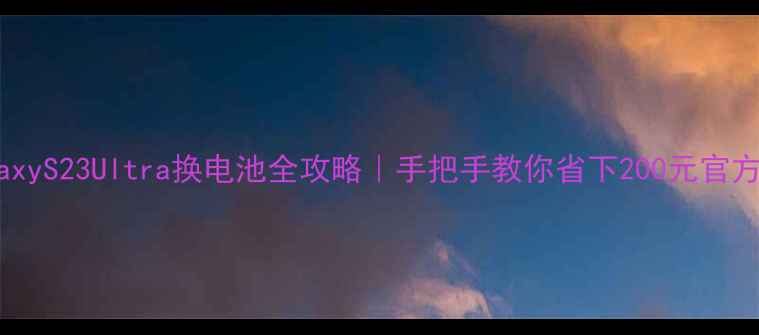 三星GalaxyS23Ultra换电池全攻略手把手教你省下200元官方维修费