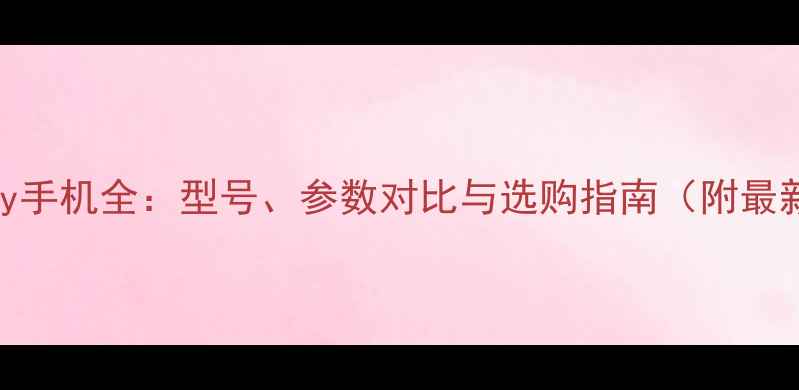 三星Galaxy手机全型号参数对比与选购指南附最新机型推荐