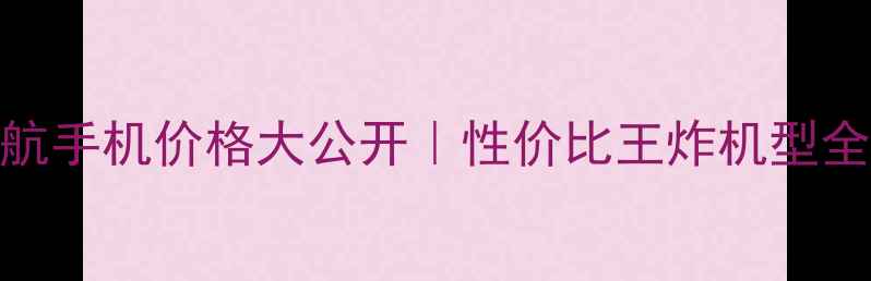中兴远航手机价格大公开性价比王炸机型全面评测