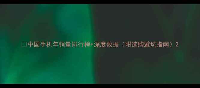 中国手机年销量排行榜深度数据附选购避坑指南